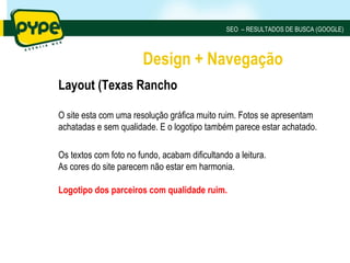 SEO – RESULTADOS DE BUSCA (GOOGLE)



                        Design + Navegação
Layout (Texas Rancho

O site esta com uma resolução gráfica muito ruim. Fotos se apresentam
achatadas e sem qualidade. E o logotipo também parece estar achatado.

Os textos com foto no fundo, acabam dificultando a leitura.
As cores do site parecem não estar em harmonia.

Logotipo dos parceiros com qualidade ruim.
 