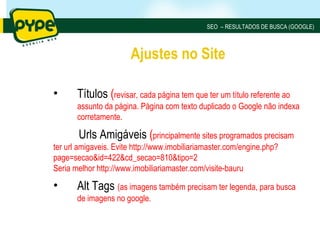 SEO – RESULTADOS DE BUSCA (GOOGLE)



                       Ajustes no Site

•      Títulos (revisar, cada página tem que ter um título referente ao
       assunto da página. Página com texto duplicado o Google não indexa
       corretamente.

       Urls Amigáveis (principalmente sites programados precisam
ter url amigaveis. Evite http://www.imobiliariamaster.com/engine.php?
page=secao&id=422&cd_secao=810&tipo=2
Seria melhor http://www.imobiliariamaster.com/visite-bauru

•      Alt Tags (as imagens também precisam ter legenda, para busca
       de imagens no google.
 
