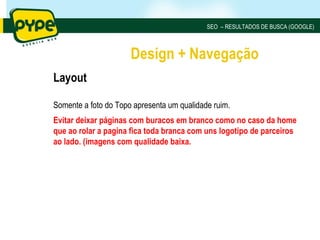 SEO – RESULTADOS DE BUSCA (GOOGLE)



                      Design + Navegação
Layout

Somente a foto do Topo apresenta um qualidade ruim.
Evitar deixar páginas com buracos em branco como no caso da home
que ao rolar a pagina fica toda branca com uns logotipo de parceiros
ao lado. (imagens com qualidade baixa.
 