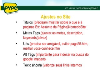 SEO – RESULTADOS DE BUSCA (GOOGLE)



                Ajustes no Site
•   Títulos (precisam mostrar sobre o que é a
    páginas Ex: Assunto da Página|NomedoSite
•   Metas Tags (ajustar as metas, description,
    keywords(talvez)
•   Urls (precisa ser amigável, evitar page25.htm,
    melhor voce-conhece.htm
•   Alt Tags (importante para indexar na busca do
    google imagens
•   Texto âncora (valorize seus links internos
 