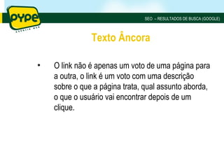 SEO – RESULTADOS DE BUSCA (GOOGLE)



               Texto Âncora

•   O link não é apenas um voto de uma página para
    a outra, o link é um voto com uma descrição
    sobre o que a página trata, qual assunto aborda,
    o que o usuário vai encontrar depois de um
    clique.
 