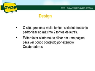 SEO – RESULTADOS DE BUSCA (GOOGLE)



               Design

•   O site apresenta muita fontes, seria interessante
    padronizar no máximo 2 fontes de letras.
•   Evitar fazer o internauta clicar em uma página
    para ver pouco conteúdo por exemplo
    Colaboradores
 