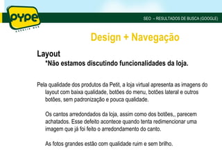 SEO – RESULTADOS DE BUSCA (GOOGLE)



                       Design + Navegação
Layout
   *Não estamos discutindo funcionalidades da loja.

Pela qualidade dos produtos da Petit, a loja virtual apresenta as imagens do
   layout com baixa qualidade, botões do menu, botões lateral e outros
   botões, sem padronização e pouca qualidade.

   Os cantos arredondados da loja, assim como dos botões,, parecem
   achatados. Esse defeito acontece quando tenta redimencionar uma
   imagem que já foi feito o arredondamento do canto.

   As fotos grandes estão com qualidade ruim e sem brilho.
 