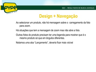 SEO – RESULTADOS DE BUSCA (GOOGLE)



                      Design + Navegação
Ao selecionar um produto, não há mensagem sobre o carregamento da foto
   para zoom.
Há situações que tem a mensagem de zoom mas não abre a foto.
Outras fotos do produto precisam ter uma legenda para mostrar que é o
   mesmo produto só que em ângulos diferentes.
Notamos uma aba “Lançamento”, deveria ficar mais visível
 