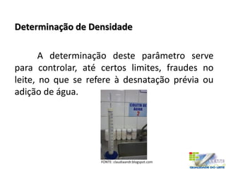 Determinação de Densidade
A determinação deste parâmetro serve
para controlar, até certos limites, fraudes no
leite, no que se refere à desnatação prévia ou
adição de água.
FONTE: claudiaandr.blogspot.com
 