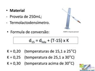 • Material
- Proveta de 250mL;
- Termolactodensímetro.
d15 = dlida + (T-15) x K
• Formula de conversão:
K = 0,20 (temperaturas de 15,1 a 25°C)
K = 0,25 (temperatura de 25,1 a 30°C)
K = 0,30 (temperatura acima de 30°C)
FONTE: Arquivo pessoal
 