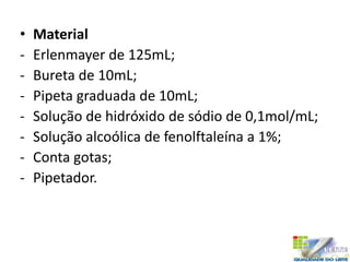 • Material
- Erlenmayer de 125mL;
- Bureta de 10mL;
- Pipeta graduada de 10mL;
- Solução de hidróxido de sódio de 0,1mol/mL;
- Solução alcoólica de fenolftaleína a 1%;
- Conta gotas;
- Pipetador.
 