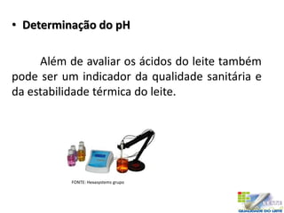 • Determinação do pH
Além de avaliar os ácidos do leite também
pode ser um indicador da qualidade sanitária e
da estabilidade térmica do leite.
FONTE: Hexasystems grupo
 
