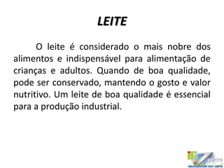 LEITE
O leite é considerado o mais nobre dos
alimentos e indispensável para alimentação de
crianças e adultos. Quando de boa qualidade,
pode ser conservado, mantendo o gosto e valor
nutritivo. Um leite de boa qualidade é essencial
para a produção industrial.
 