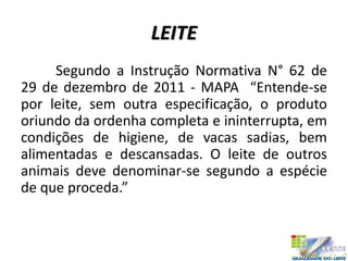 LEITE
Segundo a Instrução Normativa N° 62 de
29 de dezembro de 2011 - MAPA “Entende-se
por leite, sem outra especificação, o produto
oriundo da ordenha completa e ininterrupta, em
condições de higiene, de vacas sadias, bem
alimentadas e descansadas. O leite de outros
animais deve denominar-se segundo a espécie
de que proceda.”
 
