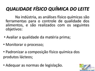 QUALIDADE FÍSICO QUÍMICA DO LEITE
Na indústria, as análises físico químicas são
ferramentas para o controle de qualidade dos
alimentos, e são realizados com os seguintes
objetivos:
• Avaliar a qualidade da matéria prima;
• Monitorar o processo;
• Padronizar a composição físico química dos
produtos lácteos;
• Adequar as normas de legislação.
 