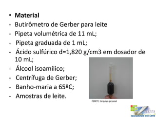• Material
- Butirômetro de Gerber para leite
- Pipeta volumétrica de 11 mL;
- Pipeta graduada de 1 mL;
- Ácido sulfúrico d=1,820 g/cm3 em dosador de
10 mL;
- Álcool isoamílico;
- Centrífuga de Gerber;
- Banho-maria a 65ºC;
- Amostras de leite.
FONTE: Arquivo pessoal
 