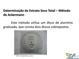 Determinação do Extrato Seco Total – Método
de Ackermann
Este método utiliza um disco de alumínio
graduado, que consta dois discos sobrepostos.
FONTE: Calindad Matéria primas
 