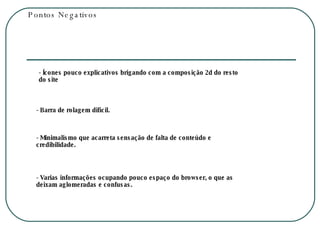 Pontos Negativos - Ícones pouco explicativos brigando com a composição 2d do resto do site - Barra de rolagem difícil. - Minimalismo que acarreta sensação de falta de conteúdo e credibilidade. - Varias informações ocupando pouco espaço do browser, o que as deixam aglomeradas e confusas. 