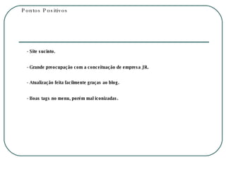 Pontos Positivos - Site sucinto. - Grande preocupação com a conceituação de empresa JR. - Atualização feita facilmente graças ao blog. - Boas tags no menu, porém mal iconizadas. 