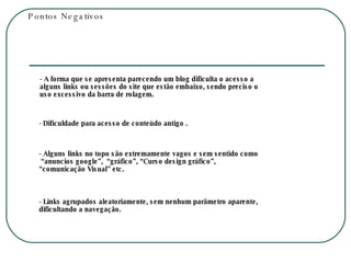 Pontos Negativos - A forma que se apresenta parecendo um blog dificulta o acesso a alguns links ou sessões do site que estão embaixo, sendo preciso o uso excessivo da barra de rolagem.  - Dificuldade para acesso de conteúdo antigo . - Alguns links no topo são extremamente vagos e sem sentido como  “anuncios google”,  “gráfico”, “Curso design gráfico”, “comunicação Visual” etc. - Links agrupados aleatoriamente, sem nenhum parâmetro aparente, dificultando a navegação. 