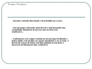 Pontos Positivos - Bastante conteúdo direcionado e bem dividido nas seções. - Tem um grupo cadastrado numa lista de e-mail montando uma comunidade abrangente de pessoas que recebem suas atualizações.. - A informação está sempre centrada no mesmo lugar facilitando a leitura rápida, com um link caso queira aprofundar-se no assunto. A divisão do espaço de leitura sem links pulando na tela deixa a absorvção da informação mais confortável. 