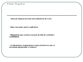 Pontos Negativos - Barra de rolagem em textos desconfortáveis de se ler. - Links com nomes pouco explicativos  - Minimalismo que acarreta sensação de falta de conteúdo e credibilidade. - As informações ocupam pouco espaço do browser, mas se encontram aglomeradas e confusas. 