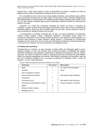 Maurício Elias Dick, Giovana Marzari Possatti, Volnei Antônio Matté, Ricardo Brisolla Ravanello | Análise sincrônica no
design de publicações digitais
InfoDesign | São Paulo | v. 9 | n. 2 [2012], p. 110 – 122 | 119
formato fólio, o leitor pode acessar o menu do gerenciador da revista e navegar por todas as
páginas e pelo sumário, independente da página em que se encontrar.
Em concordância com a maioria das revistas digitais interativas, essa também possui atalhos
para as principais manchetes em sua capa, basta o usuário tocar sobre a manchete desejada que
será redirecionado à correspondente. Em relação aos movimentos realizados pelo usuário, zoom
in e out, não realizam quaisquer ações sobre a publicação, restando somente os movimentos de
deslize e de toque.
Entretanto, em virtude das constantes indicações de sentido de leitura e instruções de
interação, o usuário se sente muito mais seguro do que fazer e para onde ir. Ainda, a presença de
elementos gráficos, ainda que não da maneira ideal, faz com que o usuário entenda o local em
que se encontra em relação à revista como um todo.
A interatividade e os objetos multimídia são, de fato, os maiores destaques da publicação.
Existem muitas imagens, vídeos, infográficos interativos, informações online, textos em
movimento, slideshows e sons ao longo do fluxo de leitura, o que acaba por interrompendo-o e o
tornando mais prazeroso e menos cansativo. Dessa maneira, a transmissão do conhecimento
desejado se torna muito mais rica, de modo que informações de diferentes modos são passadas,
e, de certa forma, divertida, uma vez que estimula a curiosidade do leitor.
4.4 Análise das heurísticas
Considerando-se a interface, ou seja, somente o projeto gráfico da publicação digital (e não o
aplicativo suporte, no caso dos formatos fólio), procurou-se avaliar a usabilidade dos objetos,
verificando problemas que pudessem comprometer a realização de tarefas por parte do usuário.
Para isso, com base no método do Projeto E, analisaram-se as dez heurísticas de Jakob Nielsen
(2000) com algumas adaptações nas mesmas. Para facilitar a exposição dos resultados, optou-se
pelo uso de tabelas (Tabelas 2 e 3), nas quais se utilizaram os seguintes sinais: + (bom); Ø
(regular); - (ruim); x (não observado).
Tabela 2: relação e avaliação das heurísticas de Nielsen da “Our Choice”.
Heurísticas “Our choice” Observações
Ajuda + Por meio de vídeo explicativo.
Feedback + Visual.
Falar a linguagem do usuário +
Saídas claramente marcadas - Não existem muitas indicações.
Consistência +
Prevenção de erros - Não existem muitas instruções.
Minimização da sobrecarga do usuário - Poucas indicações e instruções.
Atalhos Ø
Diálogos simples e naturais +
Mensagens de erro x
 