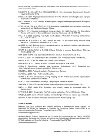 Maurício Elias Dick, Giovana Marzari Possatti, Volnei Antônio Matté, Ricardo Brisolla Ravanello | Análise sincrônica no
design de publicações digitais
InfoDesign | São Paulo | v. 9 | n. 2 [2012], p. 110 – 122 | 121
BONSIEPE, G.; KELLNER, P. & POESSNECKER, H. 1984. Metodologia Experimental: Desenho
Industrial. Brasília: CNPq.
BRITO, A. B. 2004. Ampliação do vocabulário em desenho industrial: considerações para o projeto
de produto. Santa Maria.
BROD JÚNIOR, M. 2004. Desenho de embalagem: o projeto mediado por parâmetros ecológicos.
Santa Maria.
CYBIS, W.; BETIOL, A. & FAUST, R. 2010. Ergonomia e usabilidade: conhecimentos, métodos e
aplicações. 2. ed. São Paulo: Novatec Editora.
ELIAS, T. 2011. Universal instructional design principles for mobile learning. The International
Review of Research in Open and Distance Learning. Athabasca, v.9, n.2: 143-156.
GALL, J. E. 2005. Dispelling Five Myths about E-books. Information Technology and Libraries.
[S.l.], v.24, n.1: 25-31.
GIBSON, M. & RUOTOLO, C. 2003. Beyond the web: Tei, the digital library and the ebook
revolution. Computer and humanities, n.37: 57-63.
GUNTER, B. 2005. Eletronic books: a survey of users in UK. Aslib Proceedings: new information
perspectives, v. 57, n.6: 512-522.
HYATT, S. & CONNAWAY, L. S. 2002. Utilizing E-Books to enhance Digital Library Offerings.
Ariadne, [S.l.], n.33.
IDPF. 2002. OeBPS FAQ. Open eBook Publication Structure Specification FAQ. [S.l.].
LYNCH, C. 2001. The battle to define the future of the book in the digital world. First Monday.
LOPES, A. 2011. A era dos tablets. Info Exame, n.302, Inovação.
LOSOWSKY, A. 2011. Leitura do futuro. Computer Arts Projects, n.14: 65-69.
Projeto E. Metodologia projetual para ambientes dígito-virtuais. 2011. Disponível em:
<http://www.helimeurer.kinghost.net/projetoE_2/inicial.html>.
NIELSEN, J. 2000. Projetando websites. Rio de Janeiro: Campus.
PATRICK, J. 2010. iPad – Part 1: initial thoughts.
QUINN, C. N. 2011. Designing mLearning: Tapping into the mobile revolution for organizational
performance. San Francisco: Pfeiffer.
ROYO, J. 2008. Fundamentos do design: Design Digital. São Paulo: Rosari.
SIMPSON, S. 2008. E-Books: reaching the millennial generation through technology. [S.l.].
SNELL, J. 2010. Apple iPad. Ambitious new product makes an impressive debut. In:
Macworld.com.
STEVENS, C. 2011. Designing for the iPad, building applications that sell. Chichester: Wiley.
WALSH, B. 2011. A walk with Al Gore about climate change, birthers and his new app. Time U.S.
WILSON, R. 2001. Evolution of Portable Electronic Books. Ariadne, [S.l.], n.29.
Sobre os autores
Maurício Elias Dick, graduado em Desenho Industrial – Programação Visual (UFSM). Foi
integrante do Núcleo de Pesquisa e Produção de Conteúdos Digitais (NPC-UFSM) e do
Laboratório de Design Editorial e Tipografia (Litteras-UFSM).
<mauricioedick@gmail.com>
Giovana Marzari Possatti, mestranda no Programa de Pós-graduação em Design (UFRGS),
pesquisadora do Núcleo de Pesquisa e Produção de Conteúdo para Plataformas Digitais (NPC-
UFSM), graduada em Desenho Industrial – Programação Visual (UFSM).
<giopossatti@gmail.com>
 