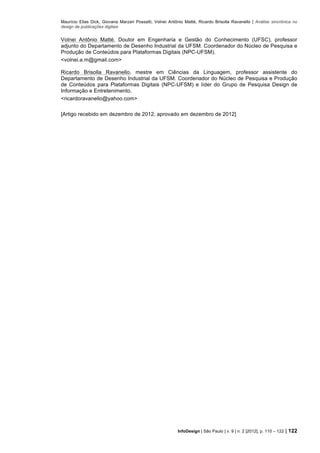 Maurício Elias Dick, Giovana Marzari Possatti, Volnei Antônio Matté, Ricardo Brisolla Ravanello | Análise sincrônica no
design de publicações digitais
InfoDesign | São Paulo | v. 9 | n. 2 [2012], p. 110 – 122 | 122
Volnei Antônio Matté, Doutor em Engenharia e Gestão do Conhecimento (UFSC), professor
adjunto do Departamento de Desenho Industrial da UFSM. Coordenador do Núcleo de Pesquisa e
Produção de Conteúdos para Plataformas Digitais (NPC-UFSM).
<volnei.a.m@gmail.com>
Ricardo Brisolla Ravanello, mestre em Ciências da Linguagem, professor assistente do
Departamento de Desenho Industrial da UFSM. Coordenador do Núcleo de Pesquisa e Produção
de Conteúdos para Plataformas Digitais (NPC-UFSM) e líder do Grupo de Pesquisa Design de
Informação e Entretenimento.
<ricardoravanello@yahoo.com>
[Artigo recebido em dezembro de 2012, aprovado em dezembro de 2012]
 