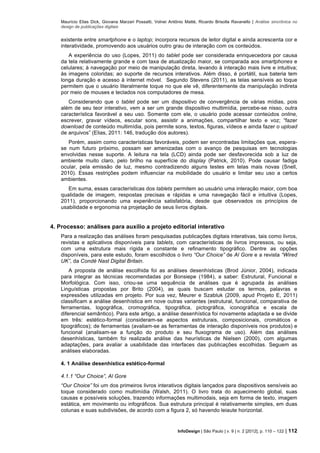 Maurício Elias Dick, Giovana Marzari Possatti, Volnei Antônio Matté, Ricardo Brisolla Ravanello | Análise sincrônica no
design de publicações digitais
InfoDesign | São Paulo | v. 9 | n. 2 [2012], p. 110 – 122 | 112
existente entre smartphone e o laptop; incorpora recursos de leitor digital e ainda acrescenta cor e
interatividade, promovendo aos usuários outro grau de interação com os conteúdos.
A experiência do uso (Lopes, 2011) do tablet pode ser considerada enriquecedora por causa
da tela relativamente grande e com taxa de atualização maior, se comparada aos smartphones e
celulares; à navegação por meio de manipulação direta, levando à interação mais livre e intuitiva;
às imagens coloridas; ao suporte de recursos interativos. Além disso, é portátil, sua bateria tem
longa duração e acesso à internet móvel. Segundo Stevens (2011), as telas sensíveis ao toque
permitem que o usuário literalmente toque no que ele vê, diferentemente da manipulação indireta
por meio de mouses e teclados nos computadores de mesa.
Considerando que o tablet pode ser um dispositivo de convergência de várias mídias, pois
além de seu teor interativo, vem a ser um grande dispositivo multimídia, percebe-se nisso, outra
característica favorável a seu uso. Somente com ele, o usuário pode acessar conteúdos online,
escrever, gravar vídeos, escutar sons, assistir a animações, compartilhar texto e voz; “fazer
download de conteúdo multimídia, pois permite sons, textos, figuras, vídeos e ainda fazer o upload
de arquivos” (Elias, 2011: 146, tradução dos autores).
Porém, assim como características favoráveis, podem ser encontradas limitações que, espera-
se num futuro próximo, possam ser amenizadas com o avanço de pesquisas em tecnologias
envolvidas nesse suporte. A leitura na tela (LCD) ainda pode ser desfavorecida sob a luz de
ambiente muito claro, pelo brilho na superfície do display (Patrick, 2010). Pode causar fadiga
ocular, pela emissão de luz, mesmo contradizendo alguns testes em telas mais novas (Snell,
2010). Essas restrições podem influenciar na mobilidade do usuário e limitar seu uso a certos
ambientes.
Em suma, essas características dos tablets permitem ao usuário uma interação maior, com boa
qualidade de imagem, respostas precisas e rápidas e uma navegação fácil e intuitiva (Lopes,
2011), proporcionando uma experiência satisfatória, desde que observados os princípios de
usabilidade e ergonomia na projetação de seus livros digitais.
4. Processo: análises para auxílio a projeto editorial interativo
Para a realização das análises foram pesquisadas publicações digitais interativas, tais como livros,
revistas e aplicativos disponíveis para tablets, com características de livros impressos, ou seja,
com uma estrutura mais rígida e constante e refinamento tipográfico. Dentre as opções
disponíveis, para este estudo, foram escolhidos o livro “Our Choice” de Al Gore e a revista “Wired
UK”, da Condé Nast Digital Britain.
A proposta de análise escolhida foi as análises desenhísticas (Brod Júnior, 2004), indicada
para integrar as técnicas recomendadas por Bonsiepe (1984), a saber: Estrutural, Funcional e
Morfológica. Com isso, criou-se uma sequência de análises que é agrupada às análises
Linguísticas propostas por Brito (2004), as quais buscam estudar os termos, palavras e
expressões utilizadas em projeto. Por sua vez, Meurer e Szabluk (2009, apud Projeto E, 2011)
classificam a análise desenhística em nove outras variantes (estrutural, funcional, comparativa de
ferramentas, logográfica, cromográfica, tipográfica, pictográfica, iconográfica e escala de
diferencial semântico). Para este artigo, a análise desenhística foi novamente adaptada e se divide
em três: estético-formal (consideram-se aspectos estruturais, composicionais, cromáticos e
tipográficos); de ferramentas (avaliam-se as ferramentas de interação disponíveis nos produtos) e
funcional (analisam-se a função do produto e seu fluxograma de uso). Além das análises
desenhísticas, também foi realizada análise das heurísticas de Nielsen (2000), com algumas
adaptações, para avaliar a usabilidade das interfaces das publicações escolhidas. Seguem as
análises elaboradas.
4. 1 Análise desenhística estético-formal
4.1.1 “Our Choice”, Al Gore
“Our Choice” foi um dos primeiros livros interativos digitais lançados para dispositivos sensíveis ao
toque considerado como multimídia (Walsh, 2011). O livro trata do aquecimento global, suas
causas e possíveis soluções, trazendo informações multimodais, seja em forma de texto, imagem
estática, em movimento ou infográficos. Sua estrutura principal é relativamente simples, em duas
colunas e suas subdivisões, de acordo com a figura 2, só havendo leiaute horizontal.
 