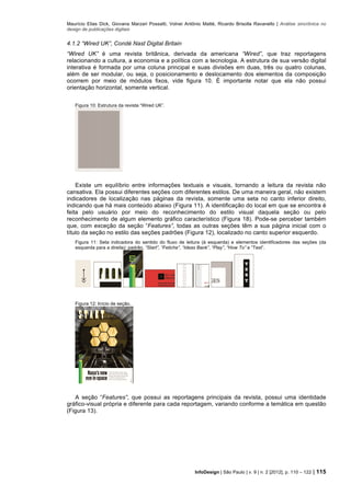 Maurício Elias Dick, Giovana Marzari Possatti, Volnei Antônio Matté, Ricardo Brisolla Ravanello | Análise sincrônica no
design de publicações digitais
InfoDesign | São Paulo | v. 9 | n. 2 [2012], p. 110 – 122 | 115
4.1.2 “Wired UK”, Condé Nast Digital Britain
“Wired UK” é uma revista britânica, derivada da americana “Wired”, que traz reportagens
relacionando a cultura, a economia e a política com a tecnologia. A estrutura de sua versão digital
interativa é formada por uma coluna principal e suas divisões em duas, três ou quatro colunas,
além de ser modular, ou seja, o posicionamento e deslocamento dos elementos da composição
ocorrem por meio de módulos fixos, vide figura 10. É importante notar que ela não possui
orientação horizontal, somente vertical.
Figura 10: Estrutura da revista “Wired UK”.
Existe um equilíbrio entre informações textuais e visuais, tornando a leitura da revista não
cansativa. Ela possui diferentes seções com diferentes estilos. De uma maneira geral, não existem
indicadores de localização nas páginas da revista, somente uma seta no canto inferior direito,
indicando que há mais conteúdo abaixo (Figura 11). A identificação do local em que se encontra é
feita pelo usuário por meio do reconhecimento do estilo visual daquela seção ou pelo
reconhecimento de algum elemento gráfico característico (Figura 18). Pode-se perceber também
que, com exceção da seção “Features”, todas as outras seções têm a sua página inicial com o
título da seção no estilo das seções padrões (Figura 12), localizado no canto superior esquerdo.
Figura 11: Seta indicadora do sentido do fluxo de leitura (à esquerda) e elementos identificadores das seções (da
esquerda para a direita): padrão, “Start”, “Fetiche”, “Ideas Bank”, “Play”, “How To” e “Test”.
Figura 12: Início de seção.
A seção “Features”, que possui as reportagens principais da revista, possui uma identidade
gráfico-visual própria e diferente para cada reportagem, variando conforme a temática em questão
(Figura 13).
 