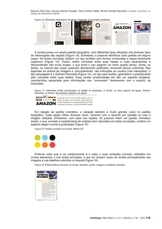 Maurício Elias Dick, Giovana Marzari Possatti, Volnei Antônio Matté, Ricardo Brisolla Ravanello | Análise sincrônica no
design de publicações digitais
InfoDesign | São Paulo | v. 9 | n. 2 [2012], p. 110 – 122 | 116
Figura 13: Diferentes reportagens da seção “Features” do exemplar analisado.
A revista possui um amplo padrão tipográfico, com diferentes tipos utilizados nos diversos tipos
de informações das seções (Figura 14). Entretanto, é possível identificar certo padrão em alguns
casos. Os textos principais utilizam um tipo serifado com formas humanistas e traços levemente
orgânicos (Figura 14). Possui médio contraste entre suas hastes e suas ascendentes e
descendentes não muito longas, o que torna o seu aspecto um tanto quanto denso. Ainda, os
textos, na maioria das vezes, possuem alinhamento justificado, formando blocos uniformes. Nas
legendas de autoria de imagens e, principalmente, nas instruções ao usuário (nas interações), o
tipo empregado é o Gotham Rounded (Figura 14), um tipo sem serifas, geométrico e praticamente
sem contraste entre suas hastes. Suas pontas arredondadas lhe dão um aspecto amigável,
característica apropriada para informações que “conversam” diretamente com o usuário, as
instruções.
Figura 14: Diferentes fontes encontradas na edição (à esquerda). À direita, na área superior da figura, Gotham
Rounded; na inferior: tipo serifado utilizado nos textos.
Em relação ao padrão cromático, a variação também é muito grande, como no padrão
tipográfico. Cada seção utiliza diversas cores, variando com o assunto em questão ou com a
imagem utilizada. Entretanto, com base nas seções, foi possível inferir um padrão cromático
amplo, o que, somado à característica de matizes bem saturados em todas as seções, confere um
aspecto alegre e jovial à publicação (Figura 15).
Figura 15: Padrão cromático da revista “Wired UK”.
Pode-se notar que a cor predominante é o preto e suas variações (cinzas), utilizados em
muitos elementos e nos textos principais, e que se incluem cores na revista principalmente nas
imagens e nos detalhes coloridos no leiaute (Figura 16).
Figura 16: Predominância de preto (e cinzas), havendo, porém, imagens e detalhes coloridos.
 