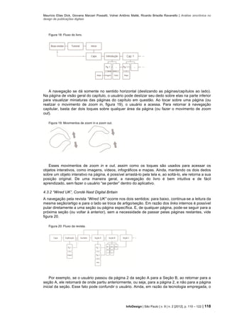 Maurício Elias Dick, Giovana Marzari Possatti, Volnei Antônio Matté, Ricardo Brisolla Ravanello | Análise sincrônica no
design de publicações digitais
InfoDesign | São Paulo | v. 9 | n. 2 [2012], p. 110 – 122 | 118
Figura 18: Fluxo do livro.
A navegação se dá somente no sentido horizontal (deslizando as páginas/capítulos ao lado).
Na página de visão geral do capítulo, o usuário pode deslizar seu dedo sobre elas na parte inferior
para visualizar miniaturas das páginas do capítulo em questão. Ao tocar sobre uma página (ou
realizar o movimento de zoom in, figura 19), o usuário a acessa. Para retornar à navegação
capitular, basta dar dois toques sobre qualquer área da página (ou fazer o movimento de zoom
out).
Figura 19: Movimentos de zoom in e zoom out.
Esses movimentos de zoom in e out, assim como os toques são usados para acessar os
objetos interativos, como imagens, vídeos, infográficos e mapas. Ainda, mantendo os dois dedos
sobre um objeto interativo na página, é possível arrastá-lo pela tela e, ao soltá-lo, ele retorna a sua
posição original. De uma maneira geral, a navegação do livro é bem intuitiva e de fácil
aprendizado, sem fazer o usuário “se perder” dentro do aplicativo.
4.3.2 “Wired UK”, Condé Nast Digital Britain
A navegação pela revista “Wired UK” ocorre nos dois sentidos: para baixo, continua-se a leitura da
mesma seção/artigo e para o lado se troca de artigo/seção. Em razão dos links internos é possível
pular diretamente a uma seção ou página específica. E, de qualquer página, pode-se seguir para a
próxima seção (ou voltar à anterior), sem a necessidade de passar pelas páginas restantes, vide
figura 20.
Figura 20: Fluxo da revista.
Por exemplo, se o usuário passou da página 2 da seção A para a Seção B, ao retornar para a
seção A, ele retornará de onde partiu anteriormente, ou seja, para a página 2, e não para a página
inicial da seção. Esse fato pode confundir o usuário. Ainda, em razão da tecnologia empregada, o
 