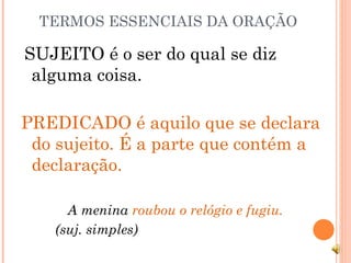 TERMOS ESSENCIAIS DA ORAÇÃO SUJEITO é o ser do qual se diz alguma coisa. PREDICADO é aquilo que se declara do sujeito. É a parte que contém a declaração. A menina  roubou o relógio e fugiu. (suj. simples)  