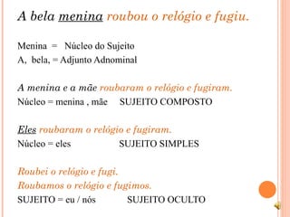 A bela  menina   roubou o relógio e fugiu.  Menina  =  Núcleo do Sujeito  A,  bela, = Adjunto Adnominal A menina e a mãe  roubaram o relógio e fugiram.  Núcleo = menina , mãe  SUJEITO COMPOSTO Eles  roubaram o relógio e fugiram. Núcleo = eles  SUJEITO SIMPLES Roubei o relógio e fugi. Roubamos o relógio e fugimos. SUJEITO = eu / nós  SUJEITO OCULTO 