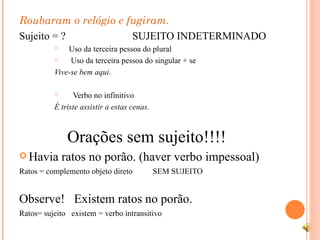 Roubaram o relógio e fugiram. Sujeito = ?  SUJEITO INDETERMINADO Uso da terceira pessoa do plural  Uso da terceira pessoa do singular + se Vive-se bem aqui . Verbo no infinitivo  É triste assistir a estas cenas. Orações sem sujeito!!!! Havia ratos no porão. (haver verbo impessoal) Ratos = complemento objeto direto  SEM SUJEITO Observe!  Existem ratos no porão.  Ratos= sujeito  existem = verbo intransitivo 
