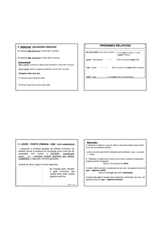 PRONOMES RELATIVOS

2. Adjetivas (pronomes relativos)
Os rapazes que estudaram foram bem na prova.

que, qual (quais)- para coisa ou pessoa

Os rapazes que estudaram foram bem na prova.

quem – para pessoa

O livro que li é ótimo. / O livro
o qual li é ótimo.
Esta é a aluna de quem falei.

Interpretação
Sem vírgula: somente os rapazes que estudaram, foram bem na prova.
Com vírgula: todos os rapazes estudaram e foram bem na prova.

cujo – posse

Este é o autor com cujas idéias concordo.

Compare mais uma vez:
onde – lugar

O homem que é racional mata.

A rua onde moro é movimentada.

O homem que fuma morre mais cedo.

11- CESPE / PERITO CRIMINAL / 2006 (com adaptações)
“...enquanto a primeira geração de direitos humanos (os
direitos cívicos e políticos) foi concebida como uma luta da
sociedade civil contra o ESTADO, considerado
como
o
principal violador potencial dos direitos
HUMANOS, a segunda e terceira gerações ...”
Quanto ao texto, julgue os itens seguintes.
As vírgulas após “Estado”
e após “humanos” são
usadas para isolar oração
adjetiva restritiva.

Gabarito: errado

Atenção:

1- Observar a palavra a que se refere o pronome relativo para evitar
erros de concordância verbal:
Lemos os livros que foram indicados pelo professor (que = os quais
→ livros)
2 - Respeitar a regência do verbo ou do nome, usando a preposição
exigida quando necessário:
Este é o livro a que me refiro.
O verbo referir-se pede a preposição a; por isso, ela aparece antes do
que – regência verbal.
Esta á a obra por que tenho admiração.
A preposição por foi exigida pelo substantivo admiração; por isso, ela
aparece antes do que – regência nominal.

 