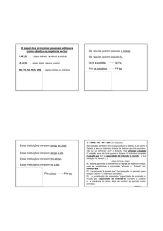 O papel dos pronomes pessoais oblíquos
como objetos na regência verbal
LHE (S)

-

objeto indireto (a ele/a/s, a você/s)

O, A (S)

- objeto direto (ele/a/s, você/s)

Os rapazes querem assustar o colega.
Os rapazes querem assustá-lo.
Quis a bicicleta.

ME, TE, SE, NOS, VOS - objetos diretos ou indiretos

Qui-la.

Fez os trabalhos.

Fê-los.

3 - CESPE/ TRE / MA – 2005 com adaptações

Estas instituições oferecem abrigo ao José.
Estas instituições oferecem abrigo a ele.
Estas instituições oferecem-lhe abrigo.

Ser cidadão, perdoem-me os que cultuam o direito, é ser como o
Estado, é ser um indivíduo dotado de direitos que lhe permitem
não só se defrontar com o Estado, mas afrontar o Estado.
O cidadão seria tão forte quanto o Estado. O indivíduo completo
é aquele que tem a capacidade de entender o mundo, a sua
situação no mundo (...)
Julgue os itens a seguir:

Estas instituições oferecem-no a ele.

Põe o livro.

Põe-no.

B) estaria garantida a obediência às regras de regência verbal,
caso se substituísse a expressão “afrontar o Estado” por
afrontar-lhe.
C) a expressão “é aquele que” é empregada, no período, para
realçar o termo “O indivíduo completo”.
D) a substituição da expressão “capacidade de entender o
mundo” por capacidade de entendê-lo mantém a coesão
e a coerência do texto, além de conferir ao período maior
concisão.
GABARITO: C

 