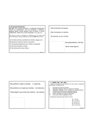 4. Do Contrato Estimatório
Art. 534. Pelo contrato estimatório, o consignante entrega bens
móveis ao consignatário, que fica autorizado a vendê-los,
pagando àquele o preço ajustado, salvo se preferir, no prazo
estabelecido, restituir-lhe a coisa consignada. (Novo Código Civil)

Eles me levaram ao parque.
Eles me levaram um lanche.

Pela leitura do texto II, percebe-se a importância do uso correto dos
pronomes oblíquos. Assinale a alternativa em que isso NÃO tenha ocorrido.

Os meninos, eu os vi lá fora.

(A) O chefe encontrou a secretária no corredor e pagou-a ali.
(B) Cabia-lhe o direito de reaver o documento.

Aos pesquisadores, não lhes

(C) Os pacientes esperavam que o médico os assistisse.
(D) Ele não lhe perdoou a dívida.

deram verba alguma.

(E) Ela lembrava-lhe a boa infância.

Gabarito: A

5 - CESPE/ TRE / MA / 2005

Eles preferem maçãs a mamãos. / a melancias.

Quanto ao emprego do sinal indicativo de crase, julgue os fragmentos
apresentados nos seguintes itens.

Eles preferem as maçãs aos mamãos. / às melancias.

I
II
III
IV
V
VI
V II

Todos pagam suas contas aos credores. /às credoras.

Submissão às regras da lei eleitoral.
Restrições impostas às rádios e às emissoras de televisão.
Disposições aplicadas à sítio mantido por empresas públicas.
Características semelhantes às da legislação eleitoral.
Opinião favorável ou contrária à coligações partidárias.
Direito a candidatar-se à qualquer cargo eletivo.
Tema à que se refere a legislação em vigor.

O emprego da crase está correto apenas nos itens:

A)
B)
C)
D)
E)

I, II e IV .
I, IV e V II.
II, V e V II.
III, IV e V I.
V, V I e V II.
GABARITO: A

 