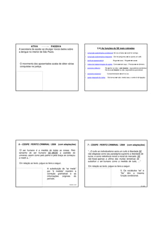 ATIVA
PASSIVA
A secretaria da saúde vai divulgar novos dados sobre
a dengue no interior de São Paulo.

2.4) As funções do SE mais cobradas

Em relação ao texto, julgue os itens a seguir.

•

índice de indeterminação do sujeito: Come-se bem aqui. / Precisa-se de dinheiro.

•

pronome reflexivo:

pronome recíproco:

Cumprimentaram-se ali na rua.

•

“O ser humano é a medida de todas as coisas. Pelo
tamanho do ser humano SE MEDE a vastidão do
universo, assim como pelo palmo e pela braça se começou
a medir a...”

partícula apassivadora:

•

(com adaptações)

conjunção subordinativa integrante: Ele me perguntou se eu queria um café.

•

6 – CESPE / PERITO CRIMINAL / 2006

conjunção subordinativa condicional: Só vou à festa, se você for comigo.

•

O movimento dos aposentados acaba de obter várias
conquistas na justiça.

•

parte integrante do verbo:

Ele tornou-se rude. (neste caso, o verbo é de ligação)

Aluga-se casa. / Alugam-se casas.

Ele se fez na vida. (=ele mesmo – equivalência semântica)
Ele fez a si mesmo na vida. (equivalência gramatical)

7 – CESPE / PERITO CRIMINAL / 2006

(com adaptações)

“...O culto ao individualismo seria um culto à liberdade SE
não elegesse como seu paradigma supremo a liberdade de
lucrar, e como referência moral a moral do mercado. SE
não fosse apenas a última das muitas tentativas de
substituir o ser humano como a medida de tudo, ...”
Em relação ao texto, julgue os itens a seguir.

A substituição de “se mede”
por “é medida” mantém a
correção gramatical e as
informações
originais
do
período.
Gabarito: certo

5. Os vocábulos “se” e
“Se” têm a mesma
função condicional.

G: certo

 