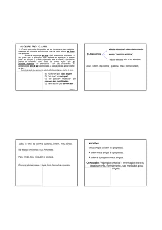 8 - CESPE/ TRE / TO / 2007
“(...)É certo que muitas leis podem até ser formalmente bem redigidas,
baseadas em conceitos estruturados, mas de nada adianta se forem
mal aplicadas.
A crise de segurança em que o país se encontra, no entanto, é
tão grave que a aplicação mais eficiente da legislação é apenas
parte da solução. (...) Mais organizado, letal e violento, o banditismo
precisa ser combatido com todas as armas legais que se
possam mobilizar. As alternativas
não são excludentes. As
penitenciárias têm de ser aprimoradas, a justiça precisa aplicar melhor
as leis, ...”

adjunto adnominal: palavra determinante;

C. Acessórios

aposto: “repetição sintática.”
adjunto adverbial: adv. e loc. adverbiais;

João, o filho da vizinha, quebrou meu portão ontem.

Assinale a opção que apresenta substituição incorreta para trecho do texto.

B) “se forem”por caso sejam
C) “em que” por no qual
D) “se possam mobilizar” por
possam ser mobilizadas
E) “têm de ser” por devem ser
GABARITO: C

João, o filho da vizinha quebrou, ontem, meu portão.
Só desejo uma coisa: sua felicidade.

Vocativo:
Meus amigos a ordem é o progresso.
A ordem meus amigos é o progresso.

Pais, irmão, tios, ninguém o visitava.

Comprei várias coisas : lápis, livro, borracha e caneta.

A ordem é o progresso meus amigos.

Conclusão: “repetição sintática”, informação extra ou
deslocamento, normalmente, são marcados pela
vírgula.

 
