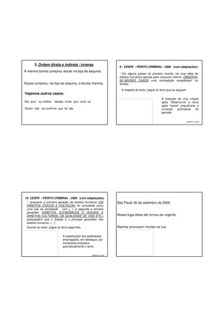 3. Ordem direta e indireta / inversa
A menina bonita comprou doces na loja da esquina.

Doces comprou, na loja da esquina, a bonita menina.

“ Em alguns países do primeiro mundo, há uma idéia de
direitos humanos apenas para consumo interno. OBSERVASE NESSES CASOS uma contradição inexplicável: no
âmbito...”
A respeito do texto, julgue os itens que se seguem.

Vejamos outros casos:
Ele quer ou melhor

9 - CESPE / PERITO CRIMINAL / 2006 (com adaptações)

A inserção de uma vírgula
após “Observa-se” e outra
após “casos” prejudicaria a
correção
gramatical
do
período.

deseja muito que você vá.

Dizem não se confirma que foi ele.

Gabarito: errado

10- CESPE / PERITO CRIMINAL / 2006 (com adaptações)
“...enquanto a primeira geração de direitos humanos (OS
DIREITOS CÍVICOS E POLÍTICOS) foi concebida como
uma luta da sociedade
civil (...), a segunda e terceira
gerações (DIREITOS ECONÔMICOS E SOCIAIS E
DIREITOS CULTURAIS, DA QUALIDADE DE VIDA ETC.)
pressupõem que o Estado é o principal garantidor dos
direitos humanos. (...)”

São Paulo 30 de setembro de 2009.

Nossa fuga disse ele tornou-se urgente.

Rachas provocam mortes na rua.

Quanto ao texto, julgue os itens seguintes.
A substituição dos parênteses
empregados, em destaque, por
travessões prejudica
gramaticalmente o texto.
Gabarito: errado

 