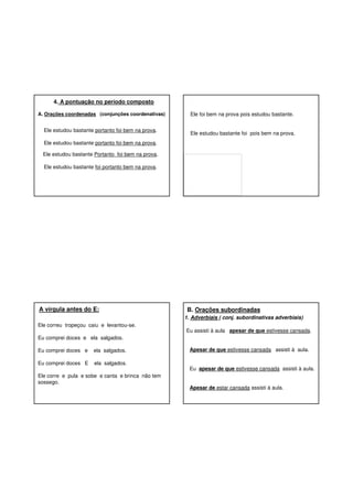 4. A pontuação no período composto
A. Orações coordenadas (conjunções coordenativas)

Ele estudou bastante portanto foi bem na prova.

Ele foi bem na prova pois estudou bastante.

Ele estudou bastante foi pois bem na prova.

Ele estudou bastante portanto foi bem na prova.
Ele estudou bastante Portanto foi bem na prova.
Ele estudou bastante foi portanto bem na prova.

A vírgula antes do E:

B. Orações subordinadas
1. Adverbiais ( conj. subordinativas adverbiais)

Ele correu tropeçou caiu e levantou-se.

Eu assisti à aula apesar de que estivesse cansada.

Eu comprei doces e ela salgados.
Eu comprei doces e

ela salgados.

Eu comprei doces E

ela salgados.

Ele corre e pula e sobe e canta e brinca não tem
sossego.

Apesar de que estivesse cansada assisti à aula.
Eu apesar de que estivesse cansada assisti à aula.
Apesar de estar cansada assisti à aula.

 
