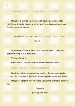 9
O sujeito é oculto ou desinencial, oculto porque não foi
escrito, desinencial porque o verbo que é predicado determina a
desinência que é sujeita.
Observe: Comprei canetas para o início das
aulas.
Sujeito oculto ou desinencial: Eu (Eu comprei- o sujeito é
determinado por sua desinência).
Verbo= Comprei.
Predicado = Comprei canetas para o início das aulas
O sujeito indeterminado não é passível de uma conjugação,
ou seja não possui desinência por isso não podemos determina-lo.
O sujeito indeterminado quando utilizamos pronome oblíquo
se .
Exemplo
Vende-se esta casa.
 
