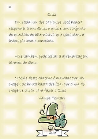 12
Quiz
Em cada um dos capitulos você Poderá
responder a um Quis, o quis é um conjunto
de questões de alternativa que garantem a
interação com o conteúdo.
Você também pode testar a aprendizagem
através do Quis.
O Quis deste caderno é marcado por um
chapéu de bruxa basta deslizar por cima do
chapéu e clicar para fazer o Quis
Vamos Tentar?
Quiz
 