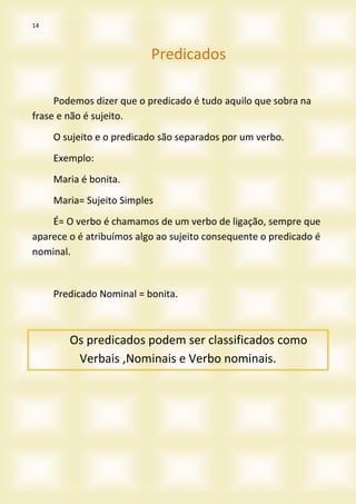 14
Predicados
Podemos dizer que o predicado é tudo aquilo que sobra na
frase e não é sujeito.
O sujeito e o predicado são separados por um verbo.
Exemplo:
Maria é bonita.
Maria= Sujeito Simples
É= O verbo é chamamos de um verbo de ligação, sempre que
aparece o é atribuímos algo ao sujeito consequente o predicado é
nominal.
Predicado Nominal = bonita.
Os predicados podem ser classificados como
Verbais ,Nominais e Verbo nominais.
 