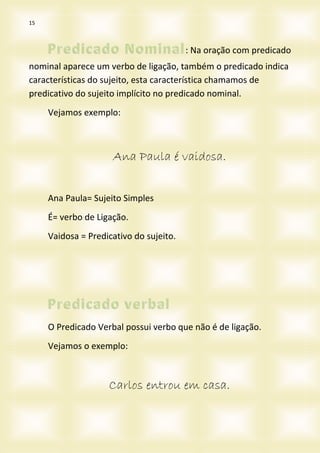 15
: Na oração com predicado
nominal aparece um verbo de ligação, também o predicado indica
características do sujeito, esta característica chamamos de
predicativo do sujeito implícito no predicado nominal.
Vejamos exemplo:
Ana Paula é vaidosa.
Ana Paula= Sujeito Simples
É= verbo de Ligação.
Vaidosa = Predicativo do sujeito.
O Predicado Verbal possui verbo que não é de ligação.
Vejamos o exemplo:
Carlos entrou em casa.
 
