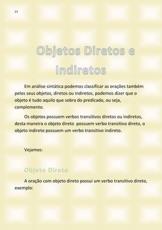 23
Em análise sintática podemos classificar as orações também
pelos seus objetos, diretos ou indiretos, podemos dizer que o
objeto é tudo aquilo que sobra do predicado, ou seja,
complemento.
Os objetos possuem verbos transitivos diretos ou indiretos,
desta maneira o objeto direto possuem verbo transitivo direto, o
objeto indireto possuem um verbo transitivo indireto.
Vejamos:
A oração com objeto direto possui um verbo transitivo direto,
exemplo:
 