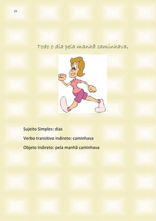 25
Todo o dia pela manhã caminhava.
Sujeito Simples: dias
Verbo transitivo indireto: caminhava
Objeto Indireto: pela manhã caminhava
 