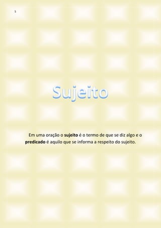 5
Em uma oração o sujeito é o termo de que se diz algo e o
predicado é aquilo que se informa a respeito do sujeito.
 