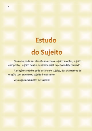 6
O sujeito pode ser classificado como sujeito simples, sujeito
composto, sujeito oculto ou desinencial, sujeito indeterminado.
A oração também pode estar sem sujeito, daí chamamos de
oração sem sujeito ou sujeito inexistente.
Veja agora exemplos de sujeito:
 