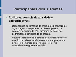 Participantes dos sistemas Auditores, controle de qualidade e padronizadores : Dependendo do tamanho do projeto e da natureza da organização, você pode ter auditores, pessoal de controle de qualidade e/ou membros do setor de padronização participando do projeto . Objetivo: garantir que o sistema será desenvolvido de acordo com vários padrões externos – impostos por setores da empresa ou por diversos setores normatizadores governamentais. 