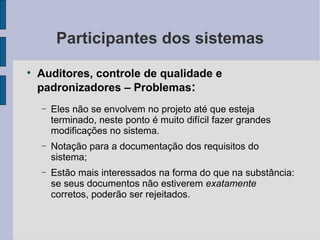 Participantes dos sistemas Auditores, controle de qualidade e padronizadores – Problemas : Eles não se envolvem no projeto até que esteja terminado, neste ponto é muito difícil fazer grandes modificações no sistema. Notação para a documentação dos requisitos do sistema; Estão mais interessados na forma do que na substância: se seus documentos não estiverem  exatamente  corretos, poderão ser rejeitados. 