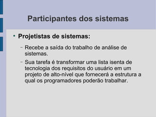 Participantes dos sistemas Projetistas de sistemas: Recebe a saída do trabalho de análise de sistemas. Sua tarefa é transformar uma lista isenta de tecnologia dos requisitos do usuário em um projeto de alto-nível que fornecerá a estrutura a qual os programadores poderão trabalhar. 